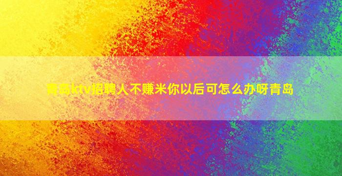 青岛ktv招聘人不赚米你以后可怎么办呀青岛